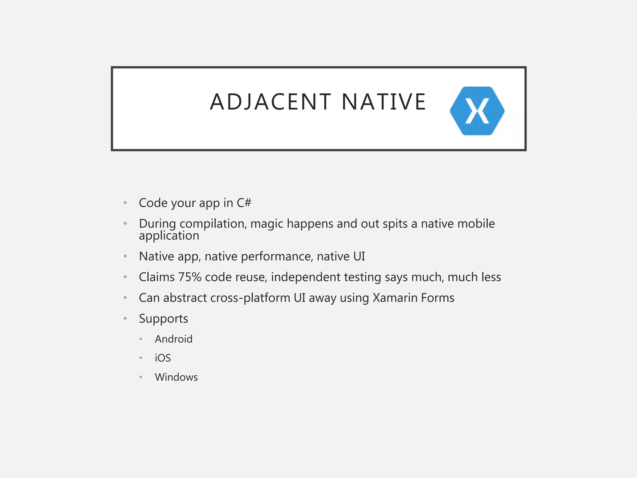 ADJACENT NATIVE
• Code your app in C#
• During compilation, magic happens and out spits a native mobile
application
• Native app, native performance, native UI
• Claims 75% code reuse, independent testing says much, much less
• Can abstract cross-platform UI away using Xamarin Forms
• Supports
• Android
• iOS
• Windows
 