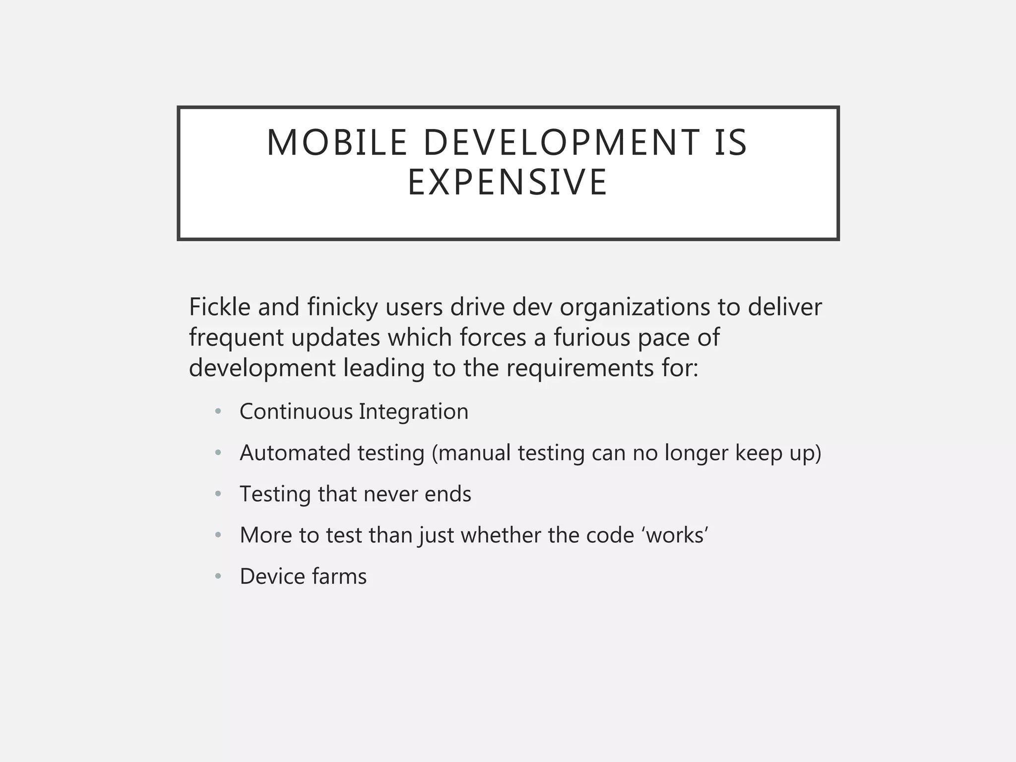 MOBILE DEVELOPMENT IS
EXPENSIVE
Fickle and finicky users drive dev organizations to deliver
frequent updates which forces a furious pace of
development leading to the requirements for:
• Continuous Integration
• Automated testing (manual testing can no longer keep up)
• Testing that never ends
• More to test than just whether the code ‘works’
• Device farms
 