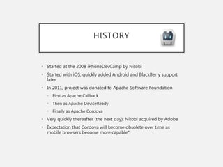 HISTORY
• Started at the 2008 iPhoneDevCamp by Nitobi
• Started with iOS, quickly added Android and BlackBerry support
later
• In 2011, project was donated to Apache Software Foundation
• First as Apache Callback
• Then as Apache DeviceReady
• Finally as Apache Cordova
• Very quickly thereafter (the next day), Nitobi acquired by Adobe
• Expectation that Cordova will become obsolete over time as
mobile browsers become more capable*
 