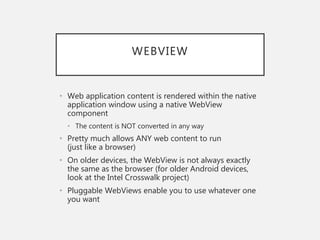 WEBVIEW
• Web application content is rendered within the native
application window using a native WebView
component
• The content is NOT converted in any way
• Pretty much allows ANY web content to run
(just like a browser)
• On older devices, the WebView is not always exactly
the same as the browser (for older Android devices,
look at the Intel Crosswalk project)
• Pluggable WebViews enable you to use whatever one
you want
 