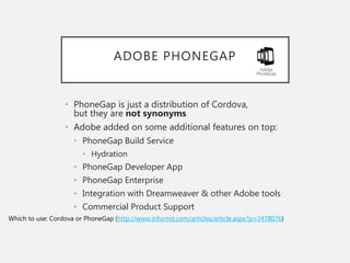 ADOBE PHONEGAP
• PhoneGap is just a distribution of Cordova,
but they are not synonyms
• Adobe added on some additional features on top:
• PhoneGap Build Service
• Hydration
• PhoneGap Developer App
• PhoneGap Enterprise
• Integration with Dreamweaver & other Adobe tools
• Commercial Product Support
Which to use: Cordova or PhoneGap (http://www.informit.com/articles/article.aspx?p=2478076)
 