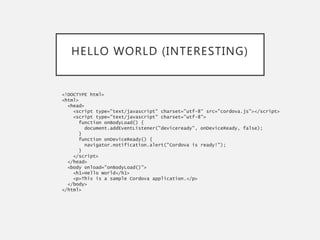 HELLO WORLD (INTERESTING)
<!DOCTYPE html>
<html>
<head>
<script type="text/javascript" charset="utf-8“ src="cordova.js"></script>
<script type="text/javascript" charset="utf-8">
function onBodyLoad() {
document.addEventListener("deviceready", onDeviceReady, false);
}
function onDeviceReady() {
navigator.notification.alert("Cordova is ready!");
}
</script>
</head>
<body onload="onBodyLoad()">
<h1>Hello World</h1>
<p>This is a sample Cordova application.</p>
</body>
</html>
 