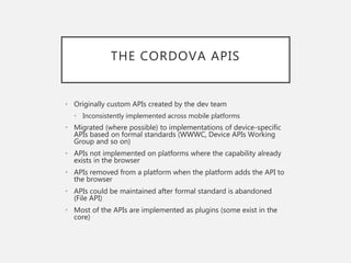 THE CORDOVA APIS
• Originally custom APIs created by the dev team
• Inconsistently implemented across mobile platforms
• Migrated (where possible) to implementations of device-specific
APIs based on formal standards (WWWC, Device APIs Working
Group and so on)
• APIs not implemented on platforms where the capability already
exists in the browser
• APIs removed from a platform when the platform adds the API to
the browser
• APIs could be maintained after formal standard is abandoned
(File API)
• Most of the APIs are implemented as plugins (some exist in the
core)
 