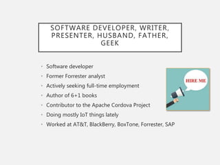 SOFTWARE DEVELOPER, WRITER,
PRESENTER, HUSBAND, FATHER,
GEEK
• Software developer
• Former Forrester analyst
• Actively seeking full-time employment
• Author of 6+1 books
• Contributor to the Apache Cordova Project
• Doing mostly IoT things lately
• Worked at AT&T, BlackBerry, BoxTone, Forrester, SAP
 