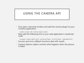 USING THE CAMERA API
• First open a terminal window and add the camera plugin to your
Cordova application:
cordova plugin add cordova-plugin-camera
• Next add the following line to your web application’s JavaScript
code:
navigator.camera.getPicture( successCallback, errorCallback, cameraOptions);
• Success and error callback functions deal with results
• Camera Options object controls what happens when the picture
is taken
 