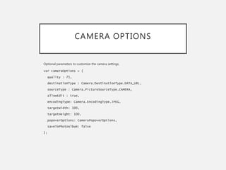 CAMERA OPTIONS
Optional parameters to customize the camera settings.
var cameraOptions = {
quality : 75,
destinationType : Camera.DestinationType.DATA_URL,
sourceType : Camera.PictureSourceType.CAMERA,
allowEdit : true,
encodingType: Camera.EncodingType.JPEG,
targetWidth: 100,
targetHeight: 100,
popoverOptions: CameraPopoverOptions,
saveToPhotoAlbum: false
};
 