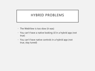 HYBRID PROBLEMS
• The WebView is too slow (it was)
• You can’t have a native looking UI in a hybrid app (not
true)
• You can’t have native controls in a hybrid app (not
true, stay tuned)
 