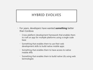 HYBRID EVOLVES
• For years, developers have wanted something better
than Cordova
• Cross-platform development framework that enables them
to craft an app for multiple platforms using a single code
base
• Something that enables them to use their web
development skills to build native mobile apps
• Something that enables them to have access to native
mobile APIs
• Something that enables them to build native UIs using web
technologies
 