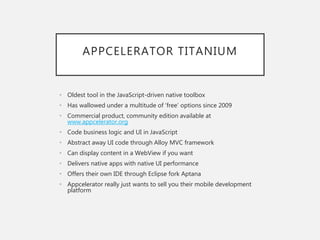 APPCELERATOR TITANIUM
• Oldest tool in the JavaScript-driven native toolbox
• Has wallowed under a multitude of ‘free’ options since 2009
• Commercial product, community edition available at
www.appcelerator.org
• Code business logic and UI in JavaScript
• Abstract away UI code through Alloy MVC framework
• Can display content in a WebView if you want
• Delivers native apps with native UI performance
• Offers their own IDE through Eclipse fork Aptana
• Appcelerator really just wants to sell you their mobile development
platform
 