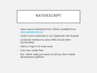 NATIVESCRIPT
• Open source framework from Telerik, available from
www.nativescript.org
• Code in pure JavaScript or use TypeScript with Angular
• JavaScript interface to native APIs (UI and other
functionality)
• Claims a high % of code reuse
• Free, free, totally free!
• But, Telerik really just wants to sell you their mobile
development platform
 