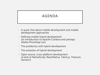 AGENDA
• A quick chat about mobile development and mobile
development approaches
• Defining mobile hybrid development
(an introduction to Apache Cordova and perhaps
Adobe PhoneGap too)
• The problem(s) with hybrid development
• The evolution of hybrid development
• Open source, cross-platform development
(a look at NativeScript, ReactNative, Tabris.js, Titanium,
Xamarin)
 