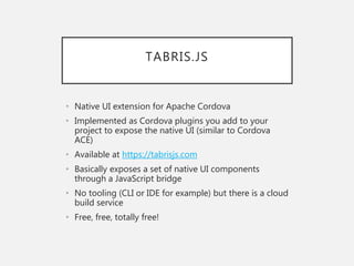 TABRIS.JS
• Native UI extension for Apache Cordova
• Implemented as Cordova plugins you add to your
project to expose the native UI (similar to Cordova
ACE)
• Available at https://tabrisjs.com
• Basically exposes a set of native UI components
through a JavaScript bridge
• No tooling (CLI or IDE for example) but there is a cloud
build service
• Free, free, totally free!
 