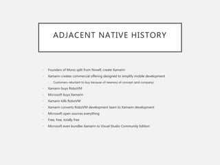 ADJACENT NATIVE HISTORY
• Founders of Mono split from Novell, create Xamarin
• Xamarin creates commercial offering designed to simplify mobile development
• Customers reluctant to buy because of newness of concept (and company)
• Xamarin buys RoboVM
• Microsoft buys Xamarin
• Xamarin kills RoboVM
• Xamarin converts RoboVM development team to Xamarin development
• Microsoft open sources everything
• Free, free, totally free
• Microsoft even bundles Xamarin to Visual Studio Community Edition
 