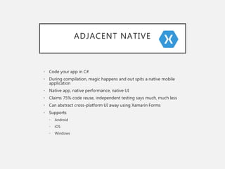 ADJACENT NATIVE
• Code your app in C#
• During compilation, magic happens and out spits a native mobile
application
• Native app, native performance, native UI
• Claims 75% code reuse, independent testing says much, much less
• Can abstract cross-platform UI away using Xamarin Forms
• Supports
• Android
• iOS
• Windows
 
