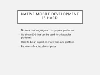 NATIVE MOBILE DEVELOPMENT
IS HARD
• No common language across popular platforms
• No single IDE that can be used for all popular
platforms
• Hard to be an expert on more than one platform
• Requires a Macintosh computer
 