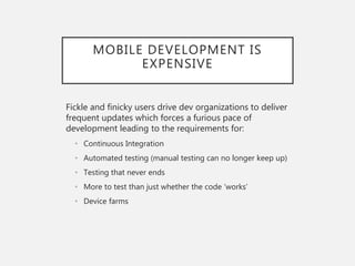 MOBILE DEVELOPMENT IS
EXPENSIVE
Fickle and finicky users drive dev organizations to deliver
frequent updates which forces a furious pace of
development leading to the requirements for:
• Continuous Integration
• Automated testing (manual testing can no longer keep up)
• Testing that never ends
• More to test than just whether the code ‘works’
• Device farms
 