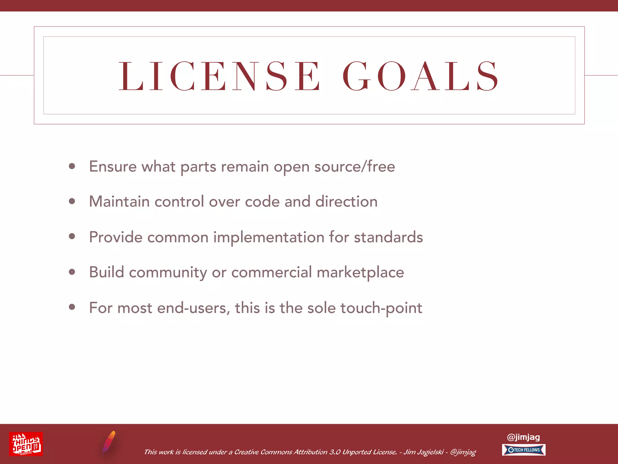 This work is licensed under a Creative Commons Attribution 3.0 Unported License. - Jim Jagielski - @jimjag @jimjag LICENSE GOALS • Ensure what parts remain open source/free • Maintain control over code and direction • Provide common implementation for standards • Build community or commercial marketplace • For most end-users, this is the sole touch-point 