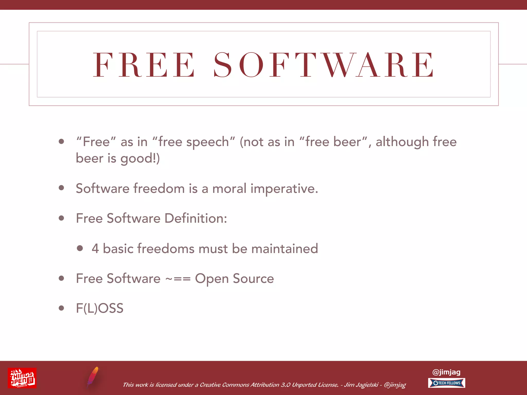 This work is licensed under a Creative Commons Attribution 3.0 Unported License. - Jim Jagielski - @jimjag @jimjag FREE SOFTWARE • “Free” as in “free speech” (not as in “free beer”, although free beer is good!) • Software freedom is a moral imperative. • Free Software Definition: • 4 basic freedoms must be maintained • Free Software ~== Open Source • F(L)OSS 