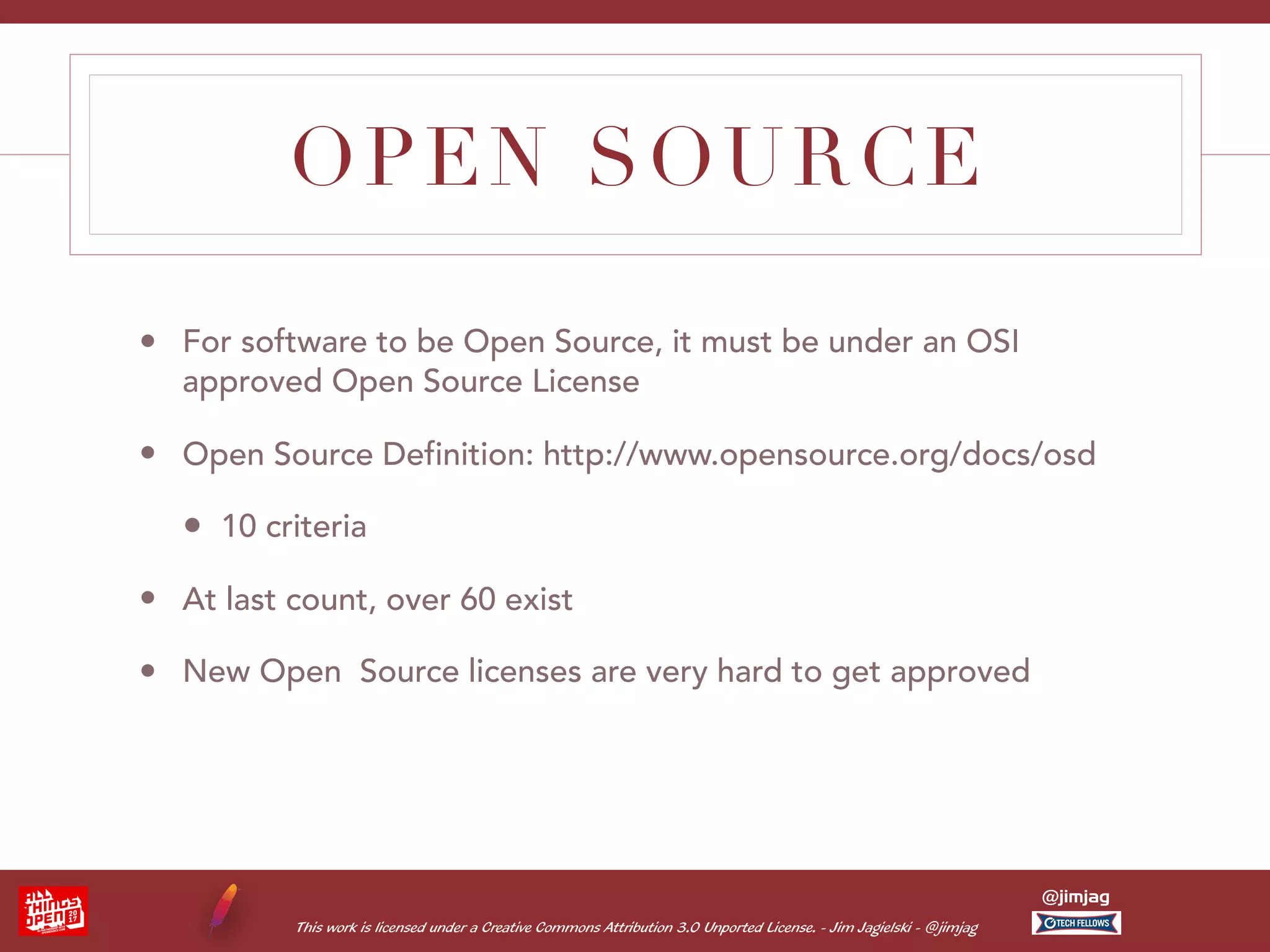 This work is licensed under a Creative Commons Attribution 3.0 Unported License. - Jim Jagielski - @jimjag @jimjag OPEN SOURCE • For software to be Open Source, it must be under an OSI approved Open Source License • Open Source Definition: http://www.opensource.org/docs/osd • 10 criteria • At last count, over 60 exist • New Open Source licenses are very hard to get approved 