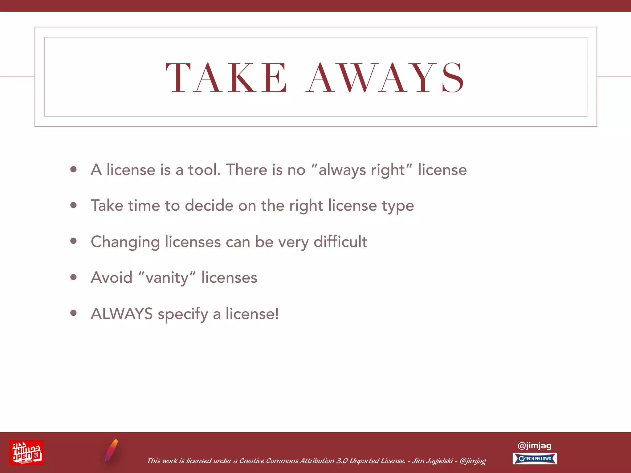 This work is licensed under a Creative Commons Attribution 3.0 Unported License. - Jim Jagielski - @jimjag @jimjag TAKE AWAYS • A license is a tool. There is no “always right” license • Take time to decide on the right license type • Changing licenses can be very difficult • Avoid “vanity” licenses • ALWAYS specify a license! 