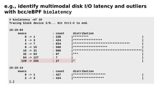 e.g., identify multimodal disk I/O latency and outliers
with bcc/eBPF biolatency
# biolatency -mT 10
Tracing block device I/O... Hit Ctrl-C to end.
19:19:04
msecs : count distribution
0 -> 1 : 238 |********* |
2 -> 3 : 424 |***************** |
4 -> 7 : 834 |********************************* |
8 -> 15 : 506 |******************** |
16 -> 31 : 986 |****************************************|
32 -> 63 : 97 |*** |
64 -> 127 : 7 | |
128 -> 255 : 27 |* |
19:19:14
msecs : count distribution
0 -> 1 : 427 |******************* |
2 -> 3 : 424 |****************** |
[…]
 