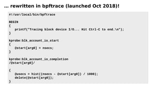 … rewritten in bpftrace (launched Oct 2018)!
#!/usr/local/bin/bpftrace
BEGIN
{
printf("Tracing block device I/O... Hit Ctrl-C to end.n");
}
kprobe:blk_account_io_start
{
@start[arg0] = nsecs;
}
kprobe:blk_account_io_completion
/@start[arg0]/
{
@usecs = hist((nsecs - @start[arg0]) / 1000);
delete(@start[arg0]);
}
 