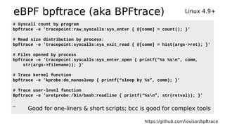 eBPF bpftrace (aka BPFtrace) Linux 4.9+
https://github.com/iovisor/bpftrace
# Syscall count by program
bpftrace -e 'tracepoint:raw_syscalls:sys_enter { @[comm] = count(); }'
# Read size distribution by process:
bpftrace -e 'tracepoint:syscalls:sys_exit_read { @[comm] = hist(args->ret); }'
# Files opened by process
bpftrace -e 'tracepoint:syscalls:sys_enter_open { printf("%s %sn", comm,
str(args->filename)); }'
# Trace kernel function
bpftrace -e 'kprobe:do_nanosleep { printf(“sleep by %s”, comm); }'
# Trace user-level function
Bpftrace -e 'uretprobe:/bin/bash:readline { printf(“%sn”, str(retval)); }’
…
Good for one-liners & short scripts; bcc is good for complex tools
 