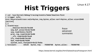 Hist Triggers
Linux 4.17
https://www.kernel.org/doc/html/latest/trace/histogram.html
# cat /sys/kernel/debug/tracing/events/kmem/kmalloc/hist
# trigger info:
hist:keys=stacktrace:vals=bytes_req,bytes_alloc:sort=bytes_alloc:size=2048
[active]
[…]
{ stacktrace:
__kmalloc+0x11b/0x1b0
seq_buf_alloc+0x1b/0x50
seq_read+0x2cc/0x370
proc_reg_read+0x3d/0x80
__vfs_read+0x28/0xe0
vfs_read+0x86/0x140
SyS_read+0x46/0xb0
system_call_fastpath+0x12/0x6a
} hitcount: 19133 bytes_req: 78368768 bytes_alloc: 78368768
ftrace
advanced
summaries
 