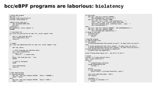 bcc/eBPF programs are laborious: biolatency
# define BPF program
bpf_text = """
#include <uapi/linux/ptrace.h>
#include <linux/blkdev.h>
typedef struct disk_key {
char disk[DISK_NAME_LEN];
u64 slot;
} disk_key_t;
BPF_HASH(start, struct request *);
STORAGE
// time block I/O
int trace_req_start(struct pt_regs *ctx, struct request *req)
{
u64 ts = bpf_ktime_get_ns();
start.update(&req, &ts);
return 0;
}
// output
int trace_req_completion(struct pt_regs *ctx, struct request *req)
{
u64 *tsp, delta;
// fetch timestamp and calculate delta
tsp = start.lookup(&req);
if (tsp == 0) {
return 0; // missed issue
}
delta = bpf_ktime_get_ns() - *tsp;
FACTOR
// store as histogram
STORE
start.delete(&req);
return 0;
}
"""
# code substitutions
if args.milliseconds:
bpf_text = bpf_text.replace('FACTOR', 'delta /= 1000000;')
label = "msecs"
else:
bpf_text = bpf_text.replace('FACTOR', 'delta /= 1000;')
label = "usecs"
if args.disks:
bpf_text = bpf_text.replace('STORAGE',
'BPF_HISTOGRAM(dist, disk_key_t);')
bpf_text = bpf_text.replace('STORE',
'disk_key_t key = {.slot = bpf_log2l(delta)}; ' +
'void *__tmp = (void *)req->rq_disk->disk_name; ' +
'bpf_probe_read(&key.disk, sizeof(key.disk), __tmp); ' +
'dist.increment(key);')
else:
bpf_text = bpf_text.replace('STORAGE', 'BPF_HISTOGRAM(dist);')
bpf_text = bpf_text.replace('STORE',
'dist.increment(bpf_log2l(delta));')
if debug or args.ebpf:
print(bpf_text)
if args.ebpf:
exit()
# load BPF program
b = BPF(text=bpf_text)
if args.queued:
b.attach_kprobe(event="blk_account_io_start", fn_name="trace_req_start")
else:
b.attach_kprobe(event="blk_start_request", fn_name="trace_req_start")
b.attach_kprobe(event="blk_mq_start_request", fn_name="trace_req_start")
b.attach_kprobe(event="blk_account_io_completion",
fn_name="trace_req_completion")
print("Tracing block device I/O... Hit Ctrl-C to end.")
# output
exiting = 0 if args.interval else 1
dist = b.get_table("dist")
while (1):
try:
sleep(int(args.interval))
except KeyboardInterrupt:
exiting = 1
print()
if args.timestamp:
print("%-8sn" % strftime("%H:%M:%S"), end="")
dist.print_log2_hist(label, "disk")
dist.clear()
countdown -= 1
if exiting or countdown == 0:
exit()
 
