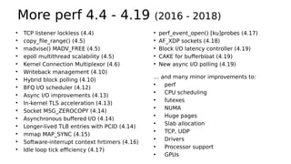 More perf 4.4 - 4.19 (2016 - 2018)
●
TCP listener lockless (4.4)
●
copy_file_range() (4.5)
●
madvise() MADV_FREE (4.5)
●
epoll multithread scalability (4.5)
●
Kernel Connection Multiplexor (4.6)
●
Writeback management (4.10)
●
Hybrid block polling (4.10)
●
BFQ I/O scheduler (4.12)
●
Async I/O improvements (4.13)
●
In-kernel TLS acceleration (4.13)
●
Socket MSG_ZEROCOPY (4.14)
●
Asynchronous buffered I/O (4.14)
●
Longer-lived TLB entries with PCID (4.14)
●
mmap MAP_SYNC (4.15)
●
Software-interrupt context hrtimers (4.16)
●
Idle loop tick efficiency (4.17)
●
perf_event_open() [ku]probes (4.17)
●
AF_XDP sockets (4.18)
●
Block I/O latency controller (4.19)
●
CAKE for bufferbloat (4.19)
●
New async I/O polling (4.19)
… and many minor improvements to:
• perf
• CPU scheduling
• futexes
• NUMA
• Huge pages
• Slab allocation
• TCP, UDP
• Drivers
• Processor support
• GPUs
 