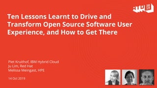 Ten Lessons Learnt to Drive and
Transform Open Source Software User
Experience, and How to Get There
Piet Kruithof, IBM Hybrid Cloud
Ju Lim, Red Hat
Melissa Meingast, HPE
14 Oct 2019
 