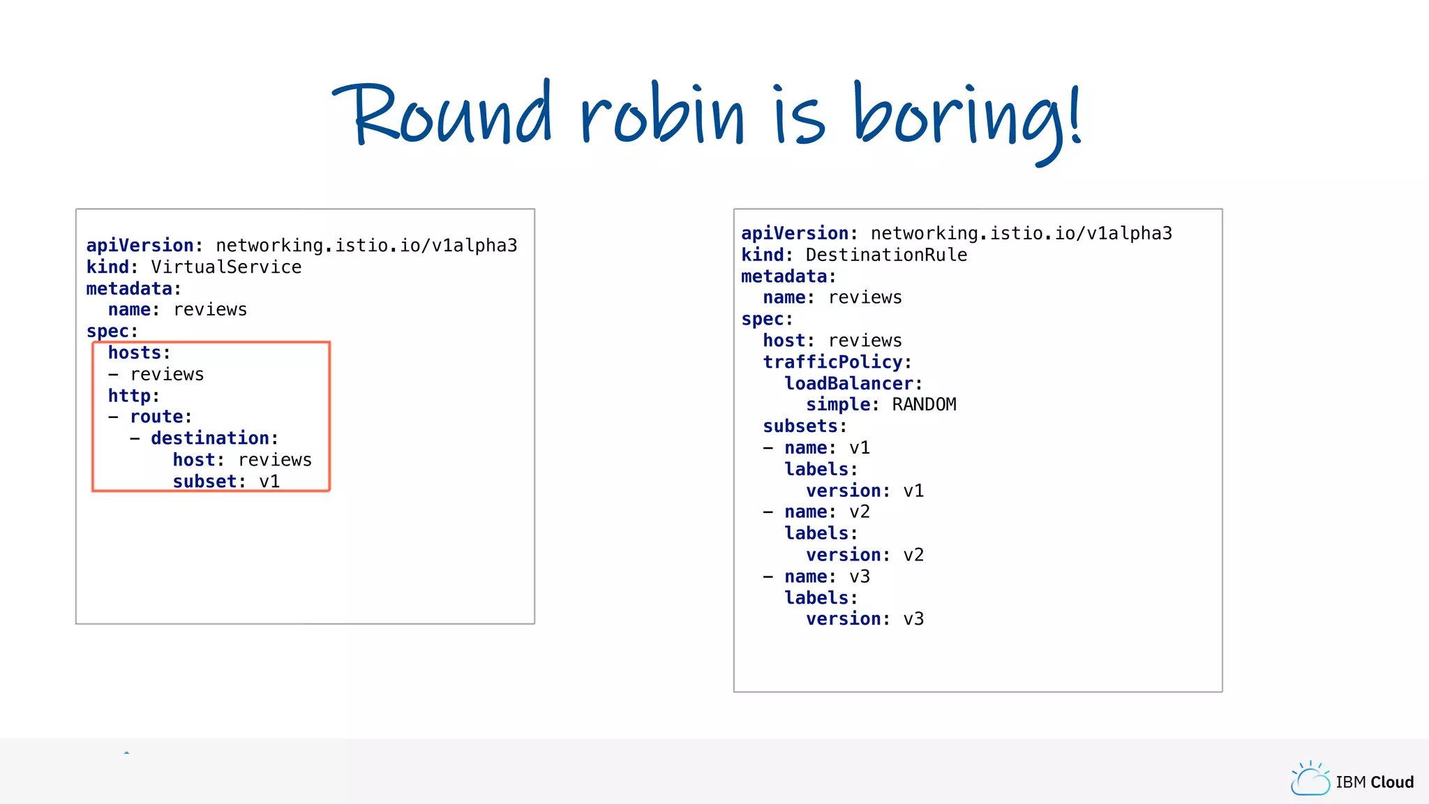 IBM Cloud
apiVersion: networking.istio.io/v1alpha3
kind: VirtualService
metadata:
name: reviews
spec:
hosts:
- reviews
http:
- route:
- destination:
host: reviews
subset: v1
Round robin is boring!
apiVersion: networking.istio.io/v1alpha3
kind: DestinationRule
metadata:
name: reviews
spec:
host: reviews
trafficPolicy:
loadBalancer:
simple: RANDOM
subsets:
- name: v1
labels:
version: v1
- name: v2
labels:
version: v2
- name: v3
labels:
version: v3
 