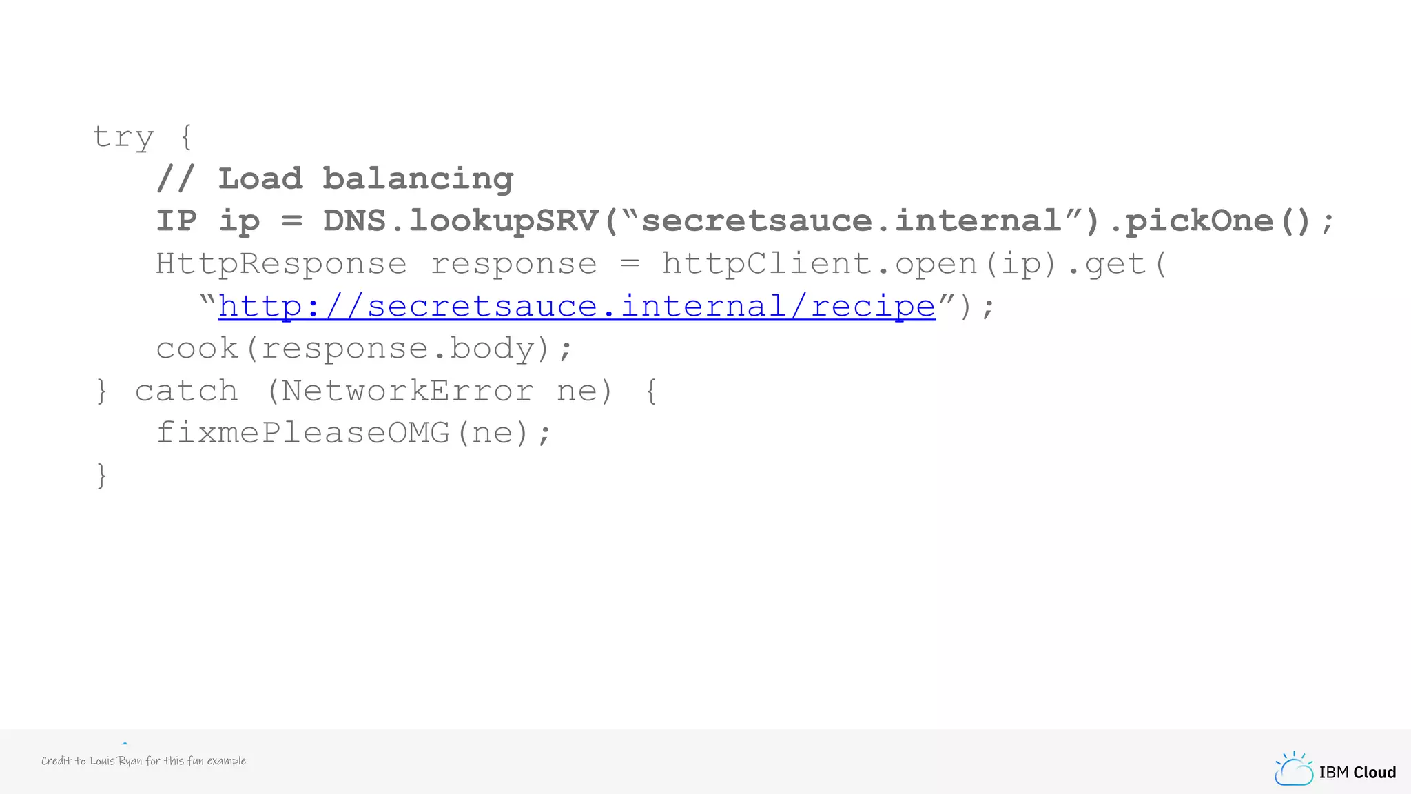 IBM Cloud
try {
// Load balancing
IP ip = DNS.lookupSRV(“secretsauce.internal”).pickOne();
HttpResponse response = httpClient.open(ip).get(
“http://secretsauce.internal/recipe”);
cook(response.body);
} catch (NetworkError ne) {
fixmePleaseOMG(ne);
}
Credit to Louis Ryan for this fun example
 