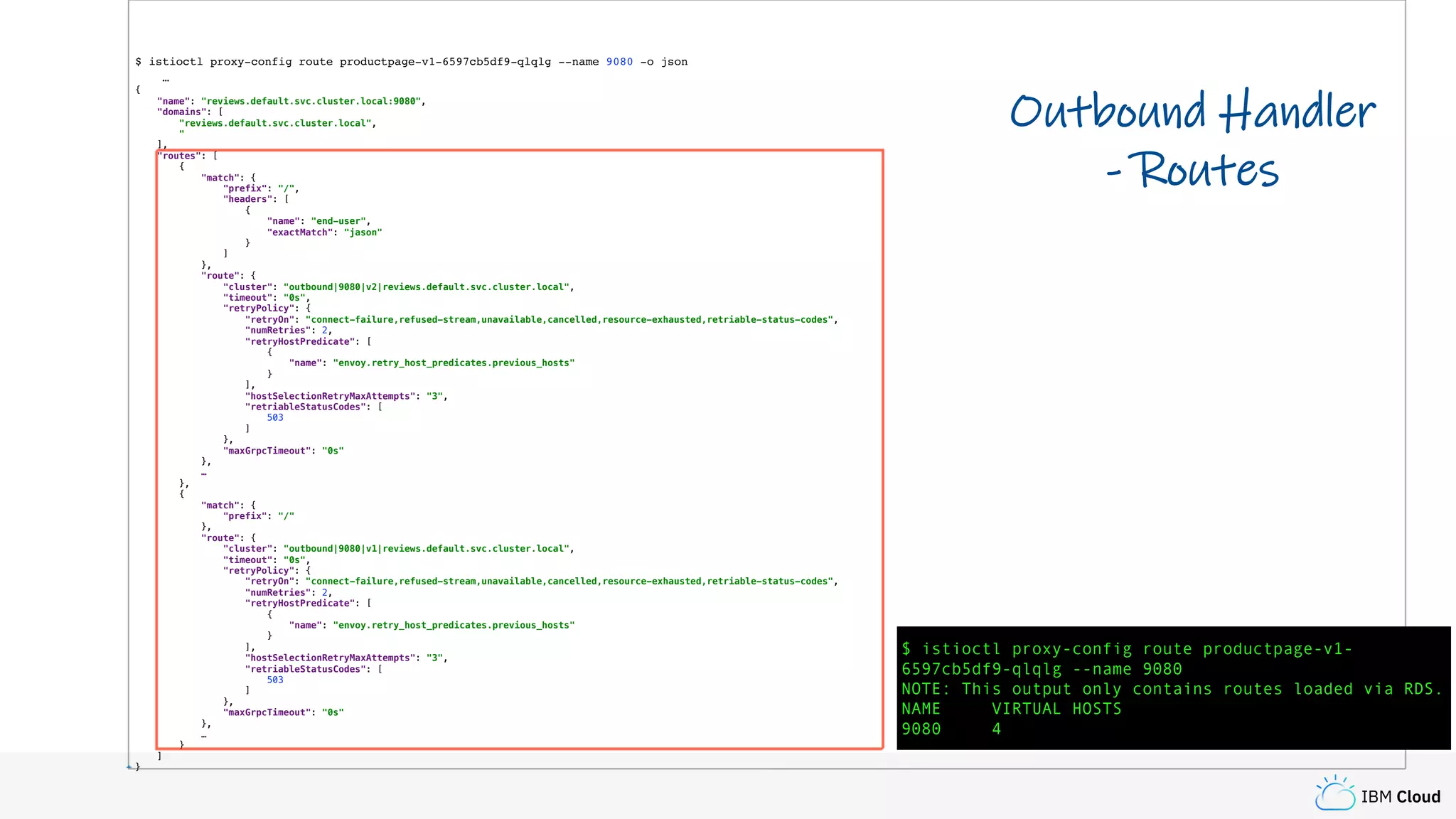 IBM Cloud
$ istioctl proxy-config route productpage-v1-6597cb5df9-qlqlg --name 9080 -o json
…
{
"name": "reviews.default.svc.cluster.local:9080",
"domains": [
"reviews.default.svc.cluster.local",
"
],
"routes": [
{
"match": {
"prefix": "/",
"headers": [
{
"name": "end-user",
"exactMatch": "jason"
}
]
},
"route": {
"cluster": "outbound|9080|v2|reviews.default.svc.cluster.local",
"timeout": "0s",
"retryPolicy": {
"retryOn": "connect-failure,refused-stream,unavailable,cancelled,resource-exhausted,retriable-status-codes",
"numRetries": 2,
"retryHostPredicate": [
{
"name": "envoy.retry_host_predicates.previous_hosts"
}
],
"hostSelectionRetryMaxAttempts": "3",
"retriableStatusCodes": [
503
]
},
"maxGrpcTimeout": "0s"
},
…
},
{
"match": {
"prefix": "/"
},
"route": {
"cluster": "outbound|9080|v1|reviews.default.svc.cluster.local",
"timeout": "0s",
"retryPolicy": {
"retryOn": "connect-failure,refused-stream,unavailable,cancelled,resource-exhausted,retriable-status-codes",
"numRetries": 2,
"retryHostPredicate": [
{
"name": "envoy.retry_host_predicates.previous_hosts"
}
],
"hostSelectionRetryMaxAttempts": "3",
"retriableStatusCodes": [
503
]
},
"maxGrpcTimeout": "0s"
},
…
}
]
}
Outbound Handler
- Routes
$ istioctl proxy-config route productpage-v1-
6597cb5df9-qlqlg --name 9080
NOTE: This output only contains routes loaded via RDS.
NAME VIRTUAL HOSTS
9080 4
 