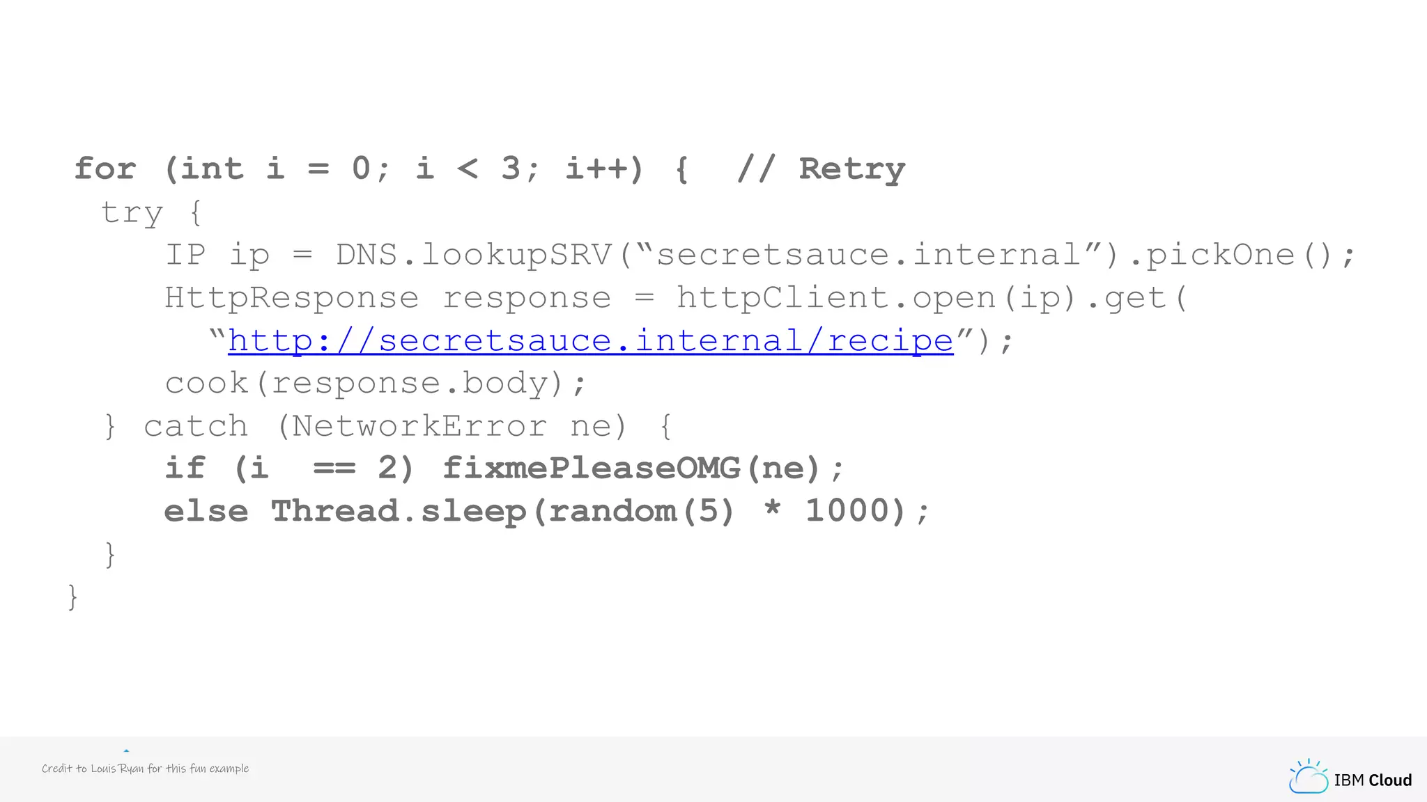 IBM Cloud
for (int i = 0; i < 3; i++) { // Retry
try {
IP ip = DNS.lookupSRV(“secretsauce.internal”).pickOne();
HttpResponse response = httpClient.open(ip).get(
“http://secretsauce.internal/recipe”);
cook(response.body);
} catch (NetworkError ne) {
if (i == 2) fixmePleaseOMG(ne);
else Thread.sleep(random(5) * 1000);
}
}
Credit to Louis Ryan for this fun example
 