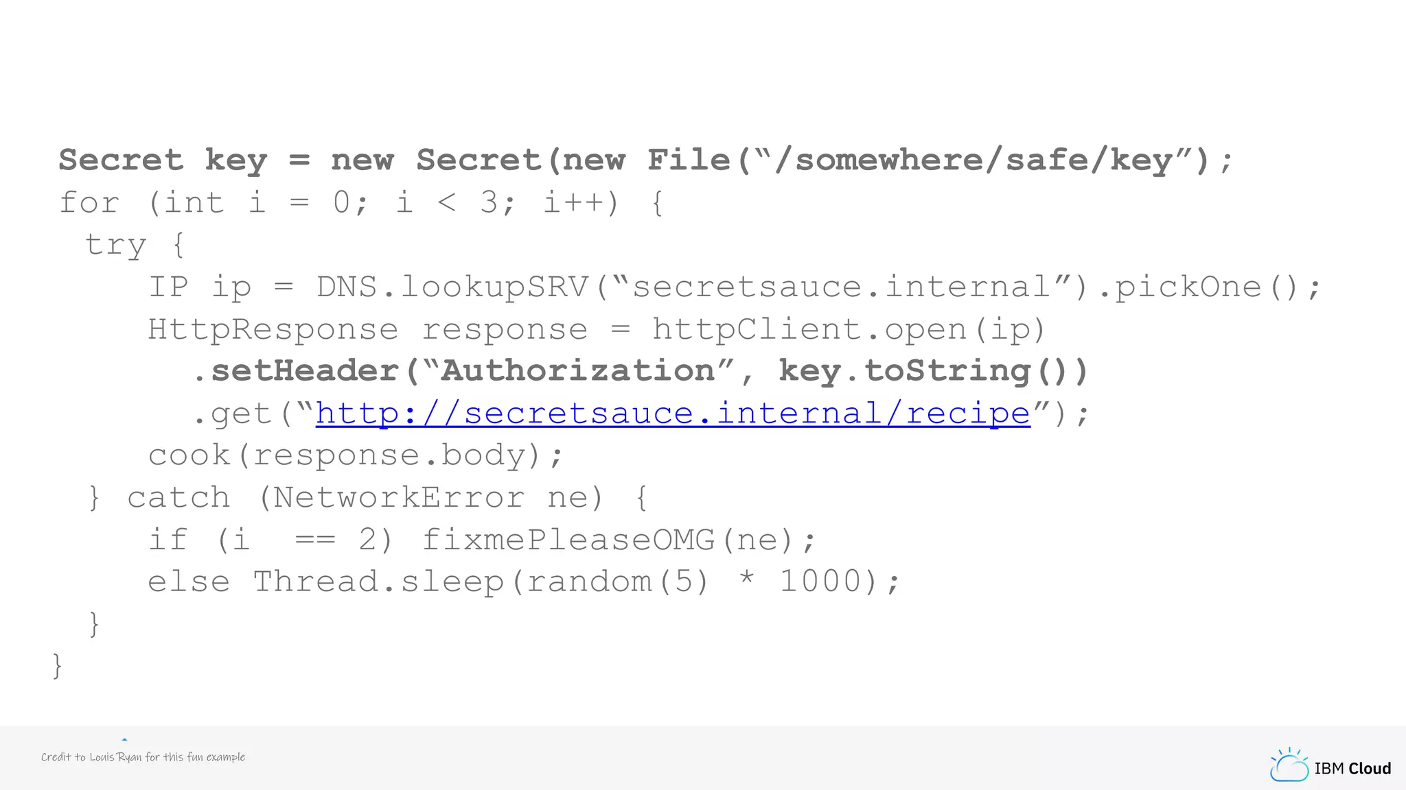 IBM Cloud
Secret key = new Secret(new File(“/somewhere/safe/key”);
for (int i = 0; i < 3; i++) {
try {
IP ip = DNS.lookupSRV(“secretsauce.internal”).pickOne();
HttpResponse response = httpClient.open(ip)
.setHeader(“Authorization”, key.toString())
.get(“http://secretsauce.internal/recipe”);
cook(response.body);
} catch (NetworkError ne) {
if (i == 2) fixmePleaseOMG(ne);
else Thread.sleep(random(5) * 1000);
}
}
Credit to Louis Ryan for this fun example
 