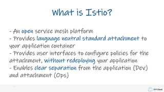 IBM Cloud
What is Istio?
- An open service mesh platform
- Provides language neutral standard attachment to
your application container
- Provides user interfaces to configure policies for the
attachment, without redeploying your application
- Enables clear separation from the application (Dev)
and attachment (Ops)
 
