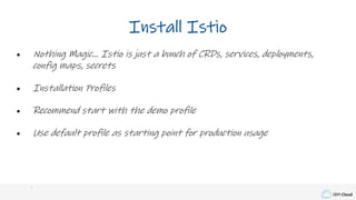 IBM Cloud
Install Istio
• Nothing Magic… Istio is just a bunch of CRDs, services, deployments,
config maps, secrets
• Installation Profiles
• Recommend start with the demo profile
• Use default profile as starting point for production usage
 
