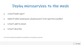 IBM Cloud
Deploy microservices to the mesh
• istioctl kube-inject
• kubectl label namespace {namespace} istio-injection=enabled
• istioctl add-to-mesh
• istioctl describe
https://istio.io/docs/setup/kubernetes/additional-setup/sidecar-injection/
 
