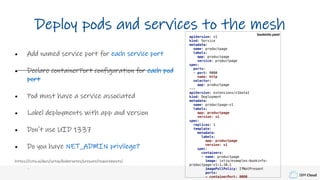 IBM Cloud
Deploy pods and services to the mesh
• Add named service port for each service port
• Declare containerPort configuration for each pod
port
• Pod must have a service associated
• Label deployments with app and version
• Don't use UID 1337
• Do you have NET_ADMIN privilege?
https://istio.io/docs/setup/kubernetes/prepare/requirements/
apiVersion: v1
kind: Service
metadata:
name: productpage
labels:
app: productpage
service: productpage
spec:
ports:
- port: 9080
name: http
selector:
app: productpage
---
apiVersion: extensions/v1beta1
kind: Deployment
metadata:
name: productpage-v1
labels:
app: productpage
version: v1
spec:
replicas: 1
template:
metadata:
labels:
app: productpage
version: v1
spec:
containers:
- name: productpage
image: istio/examples-bookinfo-
productpage-v1:1.10.1
imagePullPolicy: IfNotPresent
ports:
- containerPort: 9080
bookinfo.yaml
 