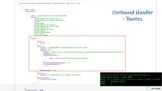 IBM Cloud
$ istioctl proxy-config route productpage-v1-6597cb5df9-qlqlg --name 9080 -o json
[
…
{
"name": "9080",
"virtualHosts": [
{
{
"name": "reviews.default.svc.cluster.local:9080",
"domains": [
"reviews.default.svc.cluster.local",
"reviews.default.svc.cluster.local:9080",
"reviews",
"reviews:9080",
"reviews.default.svc.cluster",
"reviews.default.svc.cluster:9080",
"reviews.default.svc",
"reviews.default.svc:9080",
"reviews.default",
"reviews.default:9080",
"172.21.29.23",
"172.21.29.23:9080"
],
"routes": [
{
"match": {
"prefix": "/"
},
"route": {
"cluster": "outbound|9080|v1|reviews.default.svc.cluster.local",
"timeout": "0s",
"retryPolicy": {
"retryOn": "connect-failure,refused-stream,unavailable,cancelled,resource-exhausted,retriable-status-codes",
"numRetries": 2,
"retryHostPredicate": [
{
"name": "envoy.retry_host_predicates.previous_hosts"
}
],
"hostSelectionRetryMaxAttempts": "3",
"retriableStatusCodes": [
503
]
},
"maxGrpcTimeout": "0s"
},
"decorator": {
"operation": "reviews.default.svc.cluster.local:9080/*"
},
"perFilterConfig": {
// mixer filter config
}
}
}
]
}
],
"validateClusters": false
Outbound Handler
- Routes
$ istioctl proxy-config route productpage-v1-
6597cb5df9-qlqlg --name 9080
NOTE: This output only contains routes loaded via RDS.
NAME VIRTUAL HOSTS
9080 4
 