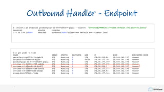 IBM Cloud
$ istioctl pc endpoint productpage-v1-6597cb5df9-qlqlg --cluster "outbound|9080|v1|reviews.default.svc.cluster.local"
ENDPOINT STATUS CLUSTER
172.30.239.1:9080 HEALTHY outbound|9080|v1|reviews.default.svc.cluster.local
$ k get pods -o wide
NAME READY STATUS RESTARTS AGE IP NODE NOMINATED NODE
details-v1-bc557b7fc-hwkf4 2/2 Running 0 17d 172.30.239.62 10.188.142.197 <none>
httpbin-5fc7cf895d-8jj9r 2/2 Running 0 2d12h 172.30.177.181 10.188.142.194 <none>
productpage-v1-6597cb5df9-qlqlg 2/2 Running 0 17d 172.30.177.159 10.188.142.194 <none>
ratings-v1-5c46fc6f85-gqb8p 2/2 Running 0 17d 172.30.177.175 10.188.142.194 <none>
reviews-v1-69dcdb544-6rdff 2/2 Running 0 17d 172.30.239.1 10.188.142.197 <none>
reviews-v2-65fbdc9f88-zx6fx 2/2 Running 0 17d 172.30.177.177 10.188.142.194 <none>
reviews-v3-bd8855bdd-dndgk 2/2 Running 0 17d 172.30.239.63 10.188.142.197 <none>
sleep-64c6f57bc8-f5n4x 2/2 Running 0 29d 172.30.177.144 10.188.142.194 <none>
Outbound Handler - Endpoint
 