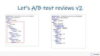 IBM Cloud
apiVersion: networking.istio.io/v1alpha3
kind: VirtualService
metadata:
name: reviews
spec:
hosts:
- reviews
http:
- match:
- headers:
end-user:
exact: jason
route:
- destination:
host: reviews
subset: v2
- route:
- destination:
host: reviews
subset: v1
Let’s A/B test reviews v2
apiVersion: networking.istio.io/v1alpha3
kind: DestinationRule
metadata:
name: reviews
spec:
host: reviews
trafficPolicy:
loadBalancer:
simple: RANDOM
subsets:
- name: v1
labels:
version: v1
- name: v2
labels:
version: v2
- name: v3
labels:
version: v3
 