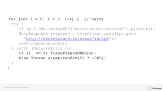 IBM Cloud
for (int i = 0; i < 3; i++) { // Retry
try {
IP ip = DNS.lookupSRV(“secretsauce.internal”).pickOne();
HttpResponse response = httpClient.open(ip).get(
“http://secretsauce.internal/recipe”);
cook(response.body);
} catch (NetworkError ne) {
if (i == 2) fixmePleaseOMG(ne);
else Thread.sleep(random(5) * 1000);
}
}
Credit to Louis Ryan for this fun example
 