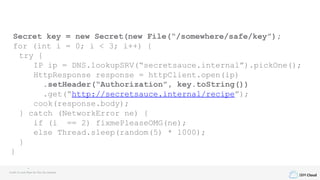 IBM Cloud
Secret key = new Secret(new File(“/somewhere/safe/key”);
for (int i = 0; i < 3; i++) {
try {
IP ip = DNS.lookupSRV(“secretsauce.internal”).pickOne();
HttpResponse response = httpClient.open(ip)
.setHeader(“Authorization”, key.toString())
.get(“http://secretsauce.internal/recipe”);
cook(response.body);
} catch (NetworkError ne) {
if (i == 2) fixmePleaseOMG(ne);
else Thread.sleep(random(5) * 1000);
}
}
Credit to Louis Ryan for this fun example
 