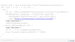 IBM Cloud
Secret key = new Secret(new File(“/somewhere/safe/key”);
for (int i = 0; i < 3; i++) {
try {
IP ip = DNS.lookupSRV(“secretsauce.internal”).pickOne();
HttpResponse response = httpClient.open(ip)
.setHeader(“Authorization”, key.toString())
.get(“http://secretsauce.internal/recipe”);
log(“Success”);
cook(response.body);
} catch (NetworkError ne) {
log(“Failed”);
if (i == 2) fixmePleaseOMG(ne);
else Thread.sleep(random(5) * 1000);
}
}
Credit to Louis Ryan for this fun example
 