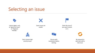 Selecting an issue
Look at labels, such
as “good first issue”
or “beginner
friendly”.
Don't choose high-
priority issues.
Some issues are
invalid.
Discuss with
maintainers before
starting.
Claim the issue if
you want to work
on it.
Be prepared to
start over with a
new issue.
 