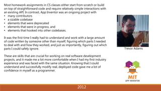 2014
Trevor Adams
Most homework assignments in CS classes either start from scratch or build
on top of straightforward code and require relatively simple interactions with
an existing API. In contrast, App Inventor was an ongoing project with
• many contributors
• a sizable codebase
• elements that were deprecated
• elements that were in progress, and
• elements that hooked into other codebases.
It was the first time I really had to understand and work with a large amount
of code written by someone other than myself, figuring which parts I needed
to deal with and how they worked, and just as importantly, figuring out which
parts I could safely ignore.
These are skills that are crucial for working on real software development
projects, and it made me a lot more comfortable when I had my first industry
experience and was faced with the same situation. Knowing that I could
understand and successfully modify real, deployed code gave me a lot of
confidence in myself as a programmer.
2012
 