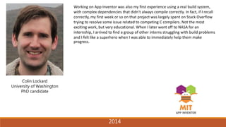 2014
Colin Lockard
University of Washington
PhD candidate
Working on App Inventor was also my first experience using a real build system,
with complex dependencies that didn't always compile correctly. In fact, if I recall
correctly, my first week or so on that project was largely spent on Stack Overflow
trying to resolve some issue related to competing C compilers. Not the most
exciting work, but very educational. When I later went off to NASA for an
internship, I arrived to find a group of other interns struggling with build problems
and I felt like a superhero when I was able to immediately help them make
progress.
2014
 