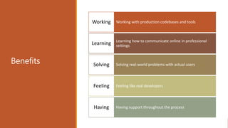 Benefits
Working with production codebases and toolsWorking
Learning how to communicate online in professional
settingsLearning
Solving real-world problems with actual usersSolving
Feeling like real developersFeeling
Having support throughout the processHaving
 